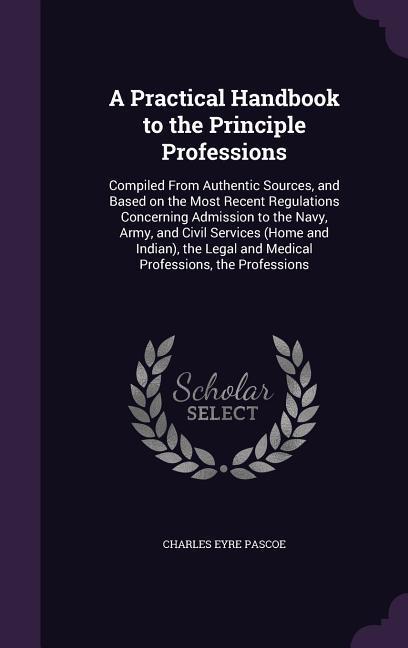 A Practical Handbook to the Principle Professions: Compiled From Authentic Sources and Based on the Most Recent Regulations Concerning Admission to t