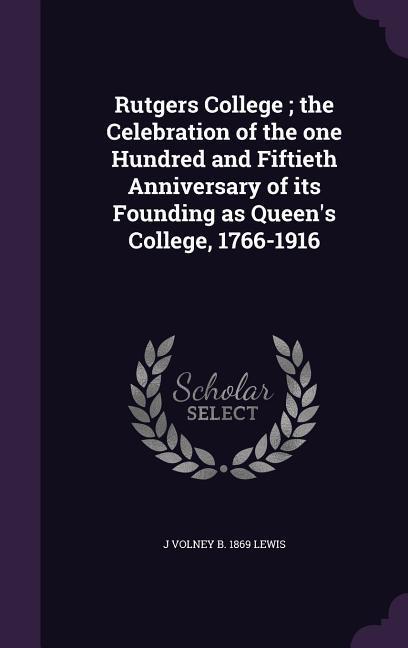 Rutgers College; the Celebration of the one Hundred and Fiftieth Anniversary of its Founding as Queen‘s College 1766-1916
