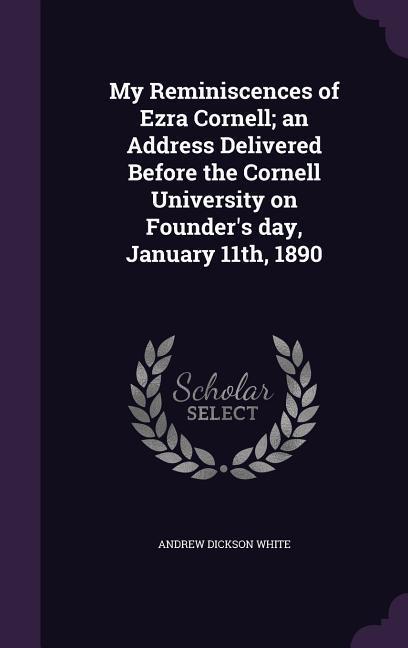My Reminiscences of Ezra Cornell; an Address Delivered Before the Cornell University on Founder‘s day January 11th 1890