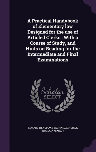 A Practical Handybook of Elementary law ed for the use of Articled Clerks; With a Course of Study and Hints on Reading for the Intermediate and Final Examinations