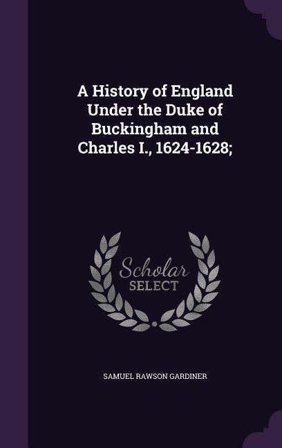 A History of England Under the Duke of Buckingham and Charles I. 1624-1628;