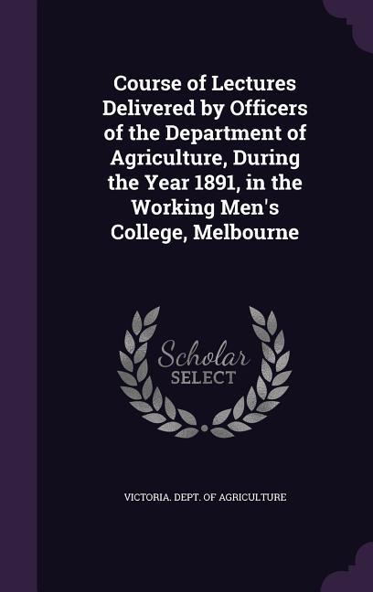 Course of Lectures Delivered by Officers of the Department of Agriculture During the Year 1891 in the Working Men‘s College Melbourne