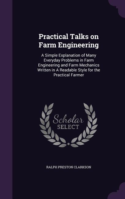 Practical Talks on Farm Engineering: A Simple Explanation of Many Everyday Problems in Farm Engineering and Farm Mechanics Written in A Readable Style