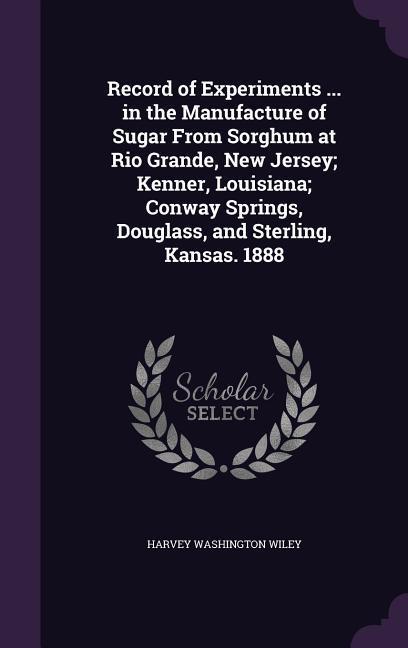 Record of Experiments ... in the Manufacture of Sugar From Sorghum at Rio Grande New Jersey; Kenner Louisiana; Conway Springs Douglass and Sterling Kansas. 1888