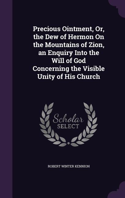 Precious Ointment Or the Dew of Hermon On the Mountains of Zion an Enquiry Into the Will of God Concerning the Visible Unity of His Church