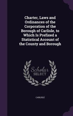 Charter Laws and Ordinances of the Corporation of the Borough of Carlisle to Which Is Prefixed a Statistical Account of the County and Borough