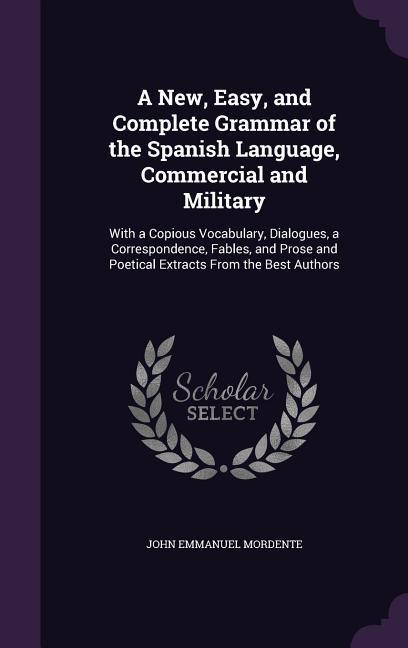 A New Easy and Complete Grammar of the Spanish Language Commercial and Military: With a Copious Vocabulary Dialogues a Correspondence Fables