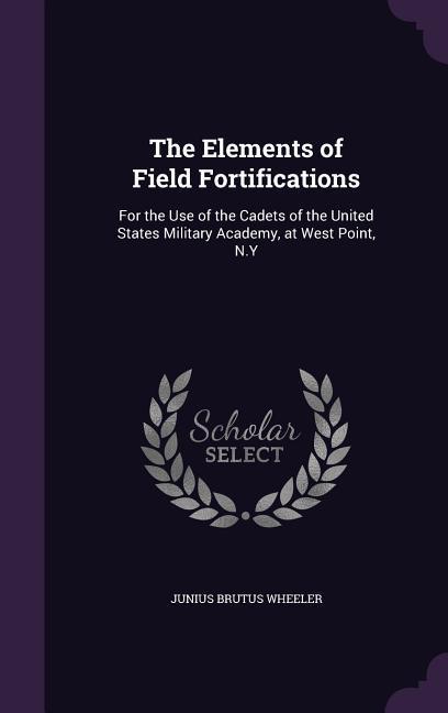 The Elements of Field Fortifications: For the Use of the Cadets of the United States Military Academy at West Point N.Y