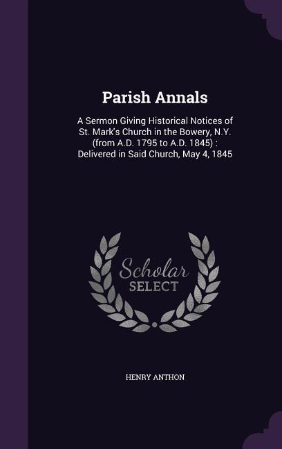 Parish Annals: A Sermon Giving Historical Notices of St. Mark‘s Church in the Bowery N.Y. (from A.D. 1795 to A.D. 1845): Delivered i