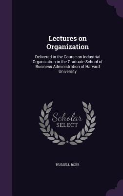 Lectures on Organization: Delivered in the Course on Industrial Organization in the Graduate School of Business Administration of Harvard Univer