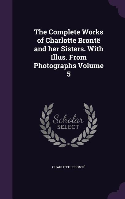 The Complete Works of Charlotte Brontë and her Sisters. With Illus. From Photographs Volume 5