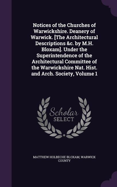 Notices of the Churches of Warwickshire. Deanery of Warwick. [The Architectural Descriptions &c. by M.H. Bloxam]. Under the Superintendence of the Architectural Committee of the Warwickshire Nat. Hist. and Arch. Society Volume 1