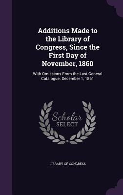 Additions Made to the Library of Congress Since the First Day of November 1860: With Omissions From the Last General Catalogue. December 1 1861