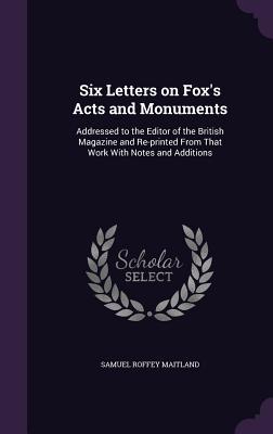 Six Letters on Fox‘s Acts and Monuments: Addressed to the Editor of the British Magazine and Re-printed From That Work With Notes and Additions