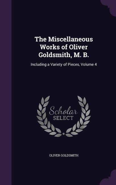 The Miscellaneous Works of Oliver Goldsmith M. B.: Including a Variety of Pieces Volume 4