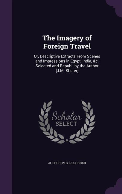 The Imagery of Foreign Travel: Or Descriptive Extracts From Scenes and Impressions in Egypt India &c. Selected and Republ. by the Author [J.M. She
