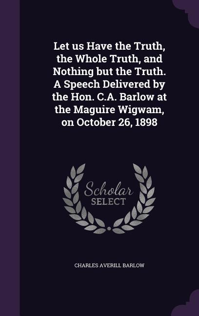 Let us Have the Truth the Whole Truth and Nothing but the Truth. A Speech Delivered by the Hon. C.A. Barlow at the Maguire Wigwam on October 26 18
