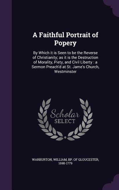 A Faithful Portrait of Popery: By Which it is Seen to be the Reverse of Christianity; as it is the Destruction of Morality Piety and Civil Liberty: