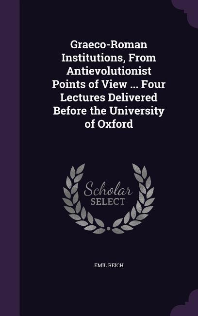 Graeco-Roman Institutions From Antievolutionist Points of View ... Four Lectures Delivered Before the University of Oxford