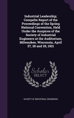 Industrial Leadership; Compelte Report of the Proceedings of the Spring National Convention Held Under the Auspices of the Society of Industrial Engineers at the Auditorium Milwaukee Wisconsin April 27 28 and 29 1921