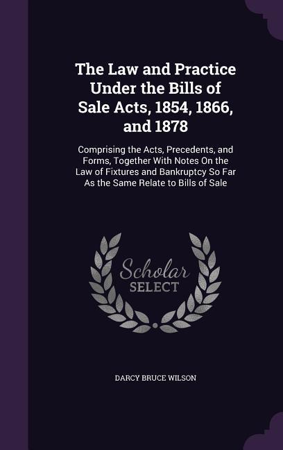 The Law and Practice Under the Bills of Sale Acts 1854 1866 and 1878: Comprising the Acts Precedents and Forms Together With Notes On the Law of