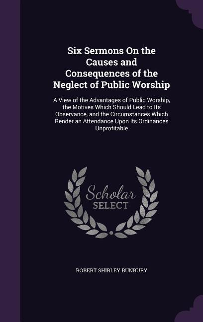 Six Sermons On the Causes and Consequences of the Neglect of Public Worship: A View of the Advantages of Public Worship the Motives Which Should Lead