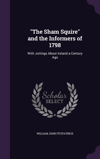 The Sham Squire and the Informers of 1798: With Jottings About Ireland a Century Ago