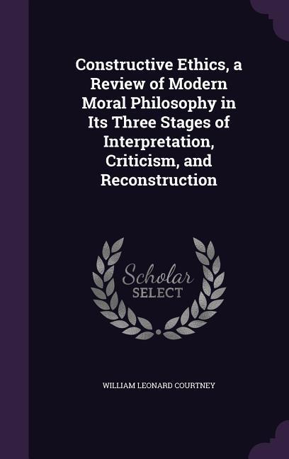 Constructive Ethics a Review of Modern Moral Philosophy in Its Three Stages of Interpretation Criticism and Reconstruction