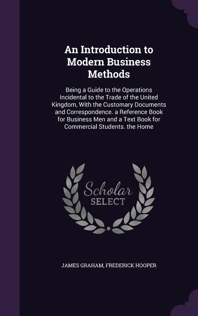 An Introduction to Modern Business Methods: Being a Guide to the Operations Incidental to the Trade of the United Kingdom With the Customary Document