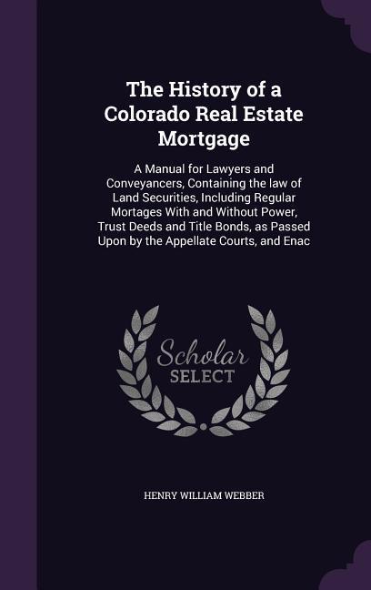 The History of a Colorado Real Estate Mortgage: A Manual for Lawyers and Conveyancers Containing the law of Land Securities Including Regular Mortag