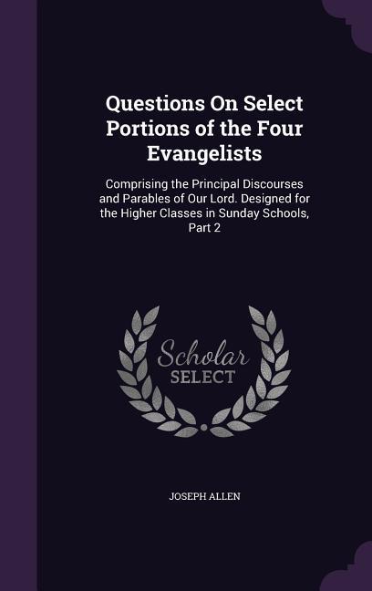 Questions On Select Portions of the Four Evangelists: Comprising the Principal Discourses and Parables of Our Lord. ed for the Higher Classes in
