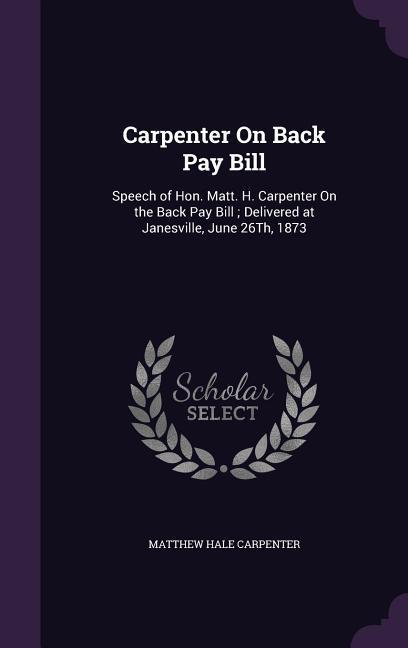 Carpenter On Back Pay Bill: Speech of Hon. Matt. H. Carpenter On the Back Pay Bill; Delivered at Janesville June 26Th 1873