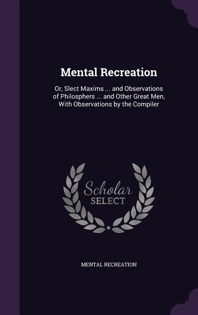 Mental Recreation: Or Slect Maxims ... and Observations of Philosphers ... and Other Great Men With Observations by the Compiler