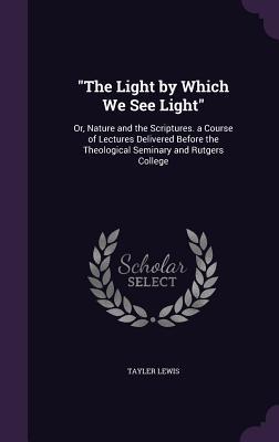 The Light by Which We See Light: Or Nature and the Scriptures. a Course of Lectures Delivered Before the Theological Seminary and Rutgers College