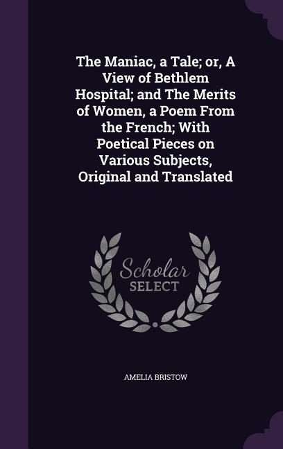 The Maniac a Tale; or A View of Bethlem Hospital; and The Merits of Women a Poem From the French; With Poetical Pieces on Various Subjects Origina