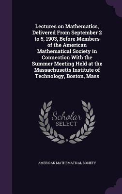 Lectures on Mathematics Delivered From September 2 to 5 1903 Before Members of the American Mathematical Society in Connection With the Summer Meet