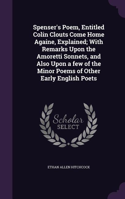 Spenser‘s Poem Entitled Colin Clouts Come Home Againe Explained; With Remarks Upon the Amoretti Sonnets and Also Upon a few of the Minor Poems of Other Early English Poets