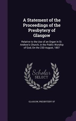 A Statement of the Proceedings of the Presbytery of Glasgow: Relative to the Use of an Organ in St. Andrew‘s Church in the Public Worship of God On