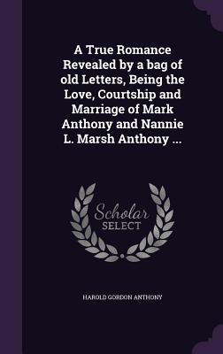 A True Romance Revealed by a bag of old Letters Being the Love Courtship and Marriage of Mark Anthony and Nannie L. Marsh Anthony ...