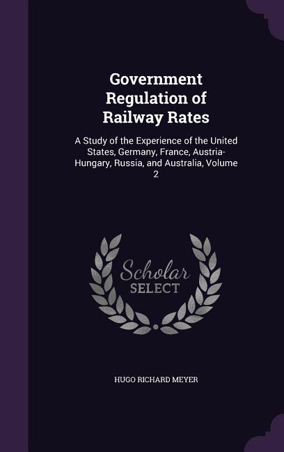 Government Regulation of Railway Rates: A Study of the Experience of the United States Germany France Austria-Hungary Russia and Australia Volum