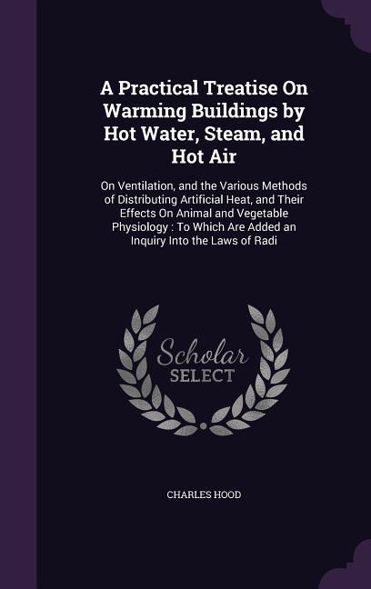 A Practical Treatise On Warming Buildings by Hot Water Steam and Hot Air: On Ventilation and the Various Methods of Distributing Artificial Heat a