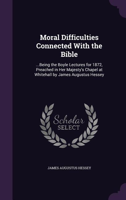 Moral Difficulties Connected With the Bible: ...Being the Boyle Lectures for 1872 Preached in Her Majesty‘s Chapel at Whitehall by James Augustus Hes