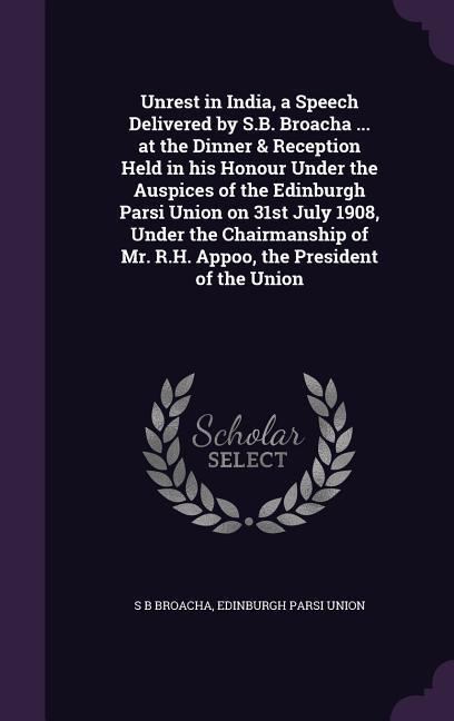 Unrest in India a Speech Delivered by S.B. Broacha ... at the Dinner & Reception Held in his Honour Under the Auspices of the Edinburgh Parsi Union on 31st July 1908 Under the Chairmanship of Mr. R.H. Appoo the President of the Union