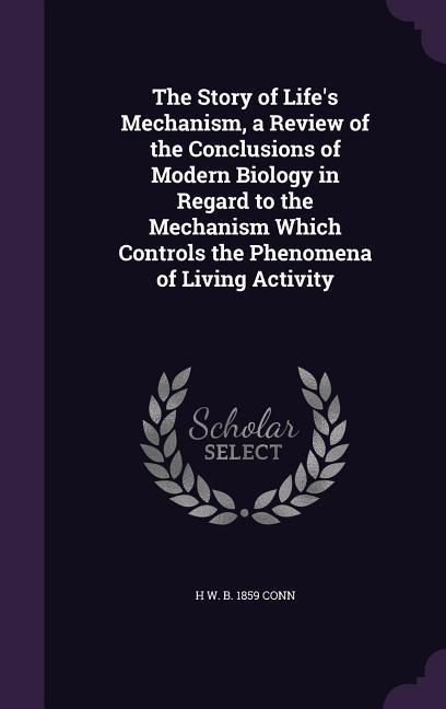 The Story of Life‘s Mechanism a Review of the Conclusions of Modern Biology in Regard to the Mechanism Which Controls the Phenomena of Living Activit