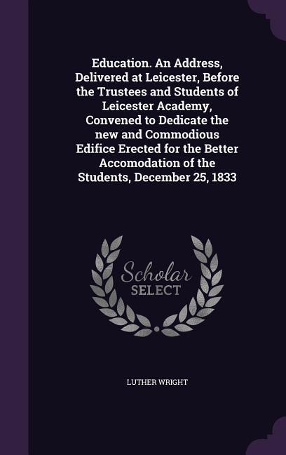 Education. An Address Delivered at Leicester Before the Trustees and Students of Leicester Academy Convened to Dedicate the new and Commodious Edifice Erected for the Better Accomodation of the Students December 25 1833