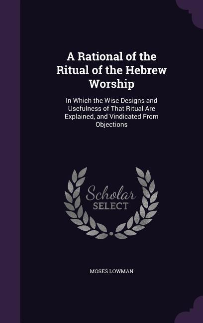 A Rational of the Ritual of the Hebrew Worship: In Which the Wise s and Usefulness of That Ritual Are Explained and Vindicated From Objections