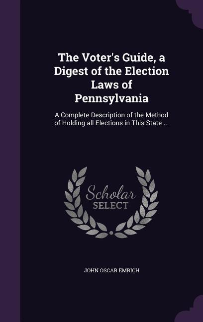 The Voter‘s Guide a Digest of the Election Laws of Pennsylvania: A Complete Description of the Method of Holding all Elections in This State ...