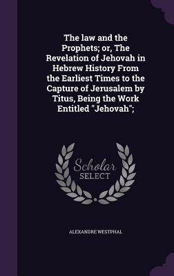The law and the Prophets; or The Revelation of Jehovah in Hebrew History From the Earliest Times to the Capture of Jerusalem by Titus Being the Work