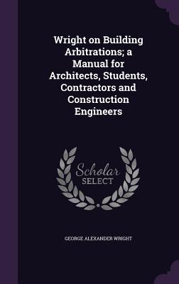 Wright on Building Arbitrations; a Manual for Architects Students Contractors and Construction Engineers