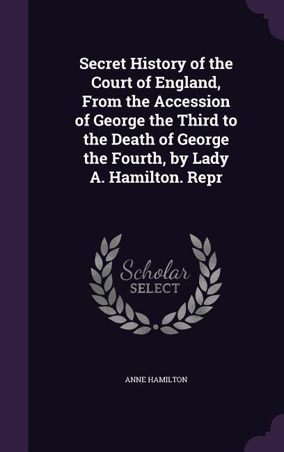 Secret History of the Court of England From the Accession of George the Third to the Death of George the Fourth by Lady A. Hamilton. Repr